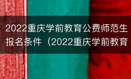 2022重庆学前教育公费师范生报名条件（2022重庆学前教育公费师范生报名条件及费用）