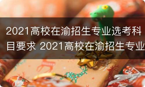 2021高校在渝招生专业选考科目要求 2021高校在渝招生专业选考科目要求是什么
