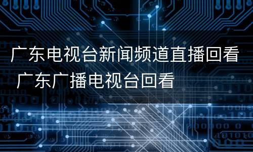 广东电视台新闻频道直播回看 广东广播电视台回看