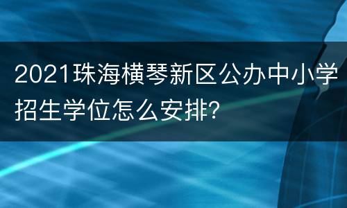 2021珠海横琴新区公办中小学招生学位怎么安排？