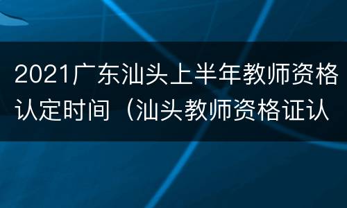 2021广东汕头上半年教师资格认定时间（汕头教师资格证认定时间）