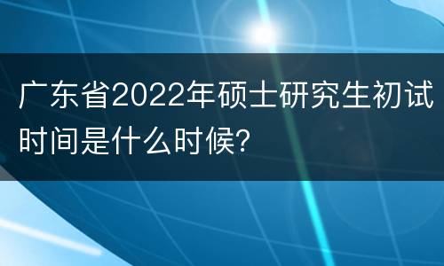 广东省2022年硕士研究生初试时间是什么时候？