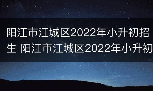 阳江市江城区2022年小升初招生 阳江市江城区2022年小升初招生情况