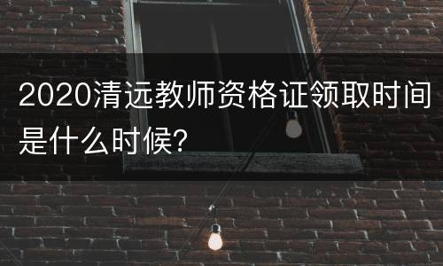 2020清远教师资格证领取时间是什么时候？