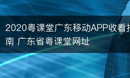 2020粤课堂广东移动APP收看指南 广东省粤课堂网址