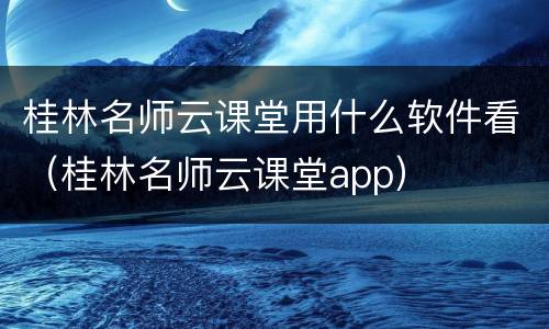 桂林名师云课堂用什么软件看（桂林名师云课堂app）