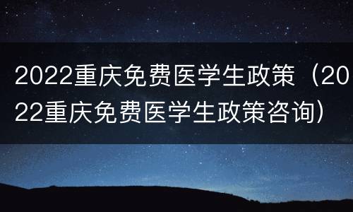 2022重庆免费医学生政策（2022重庆免费医学生政策咨询）