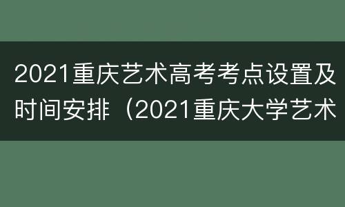 2021重庆艺术高考考点设置及时间安排（2021重庆大学艺术校考时间）