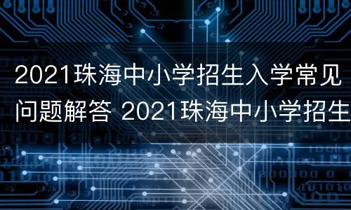 2021珠海中小学招生入学常见问题解答 2021珠海中小学招生入学常见问题解答