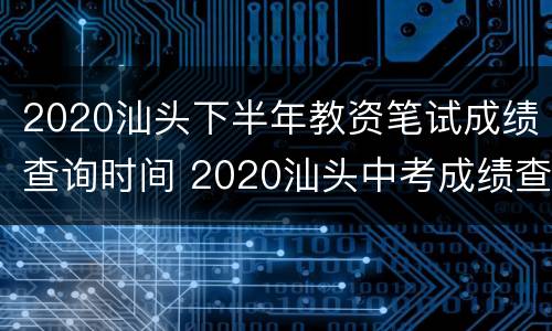 2020汕头下半年教资笔试成绩查询时间 2020汕头中考成绩查询时间