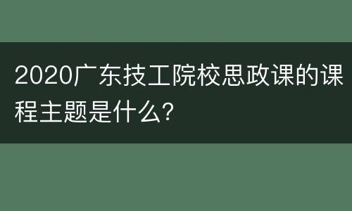 2020广东技工院校思政课的课程主题是什么？