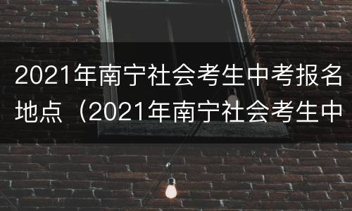 2021年南宁社会考生中考报名地点（2021年南宁社会考生中考报名地点在哪里）