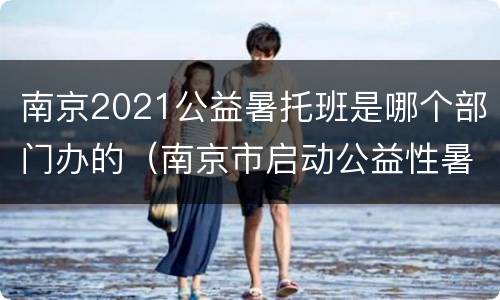 南京2021公益暑托班是哪个部门办的（南京市启动公益性暑托服务）