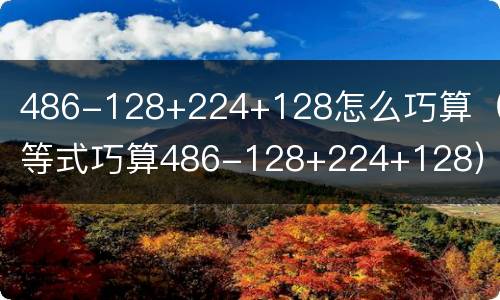 486-128+224+128怎么巧算（递等式巧算486-128+224+128）