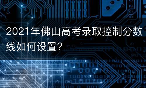 2021年佛山高考录取控制分数线如何设置?