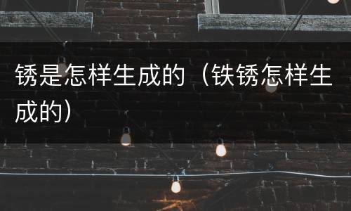 锈是怎样生成的（铁锈怎样生成的）