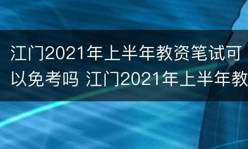 江门2021年上半年教资笔试可以免考吗 江门2021年上半年教资笔试可以免考吗