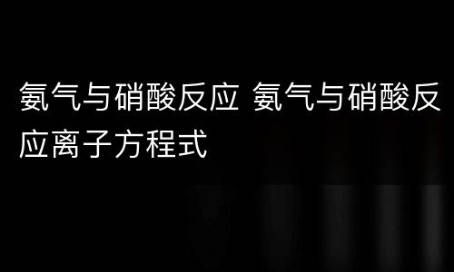 氨气与硝酸反应 氨气与硝酸反应离子方程式
