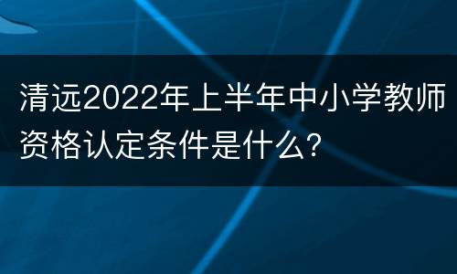 清远2022年上半年中小学教师资格认定条件是什么？