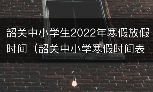 韶关中小学生2022年寒假放假时间（韶关中小学寒假时间表）