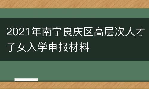 2021年南宁良庆区高层次人才子女入学申报材料