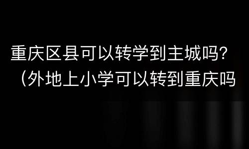 重庆区县可以转学到主城吗？（外地上小学可以转到重庆吗）