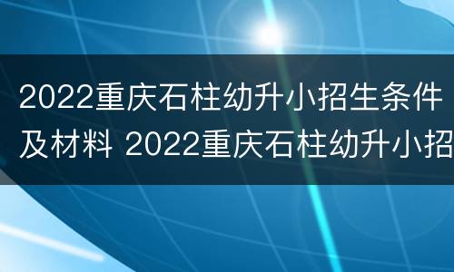 2022重庆石柱幼升小招生条件及材料 2022重庆石柱幼升小招生条件及材料表