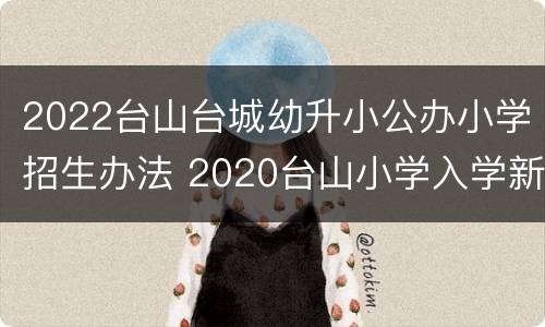 2022台山台城幼升小公办小学招生办法 2020台山小学入学新规定