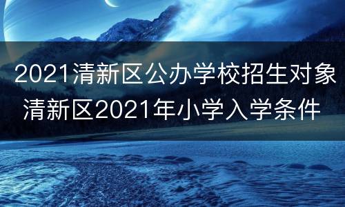 2021清新区公办学校招生对象 清新区2021年小学入学条件
