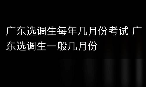 广东选调生每年几月份考试 广东选调生一般几月份