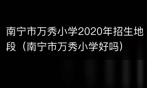 南宁市万秀小学2020年招生地段（南宁市万秀小学好吗）