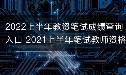 2022上半年教资笔试成绩查询入口 2021上半年笔试教师资格证成绩查询