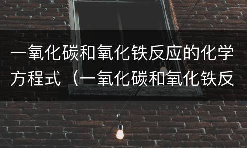 一氧化碳和氧化铁反应的化学方程式（一氧化碳和氧化铁反应的化学方程式及实验现象）