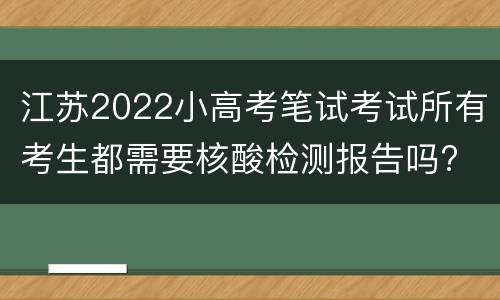 江苏2022小高考笔试考试所有考生都需要核酸检测报告吗?