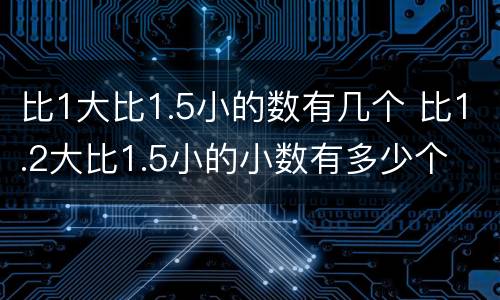 比1大比1.5小的数有几个 比1.2大比1.5小的小数有多少个