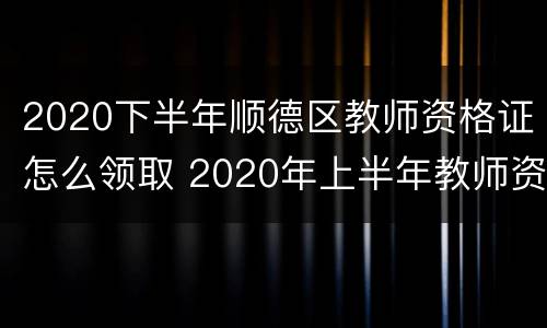 2020下半年顺德区教师资格证怎么领取 2020年上半年教师资格证书领取时间