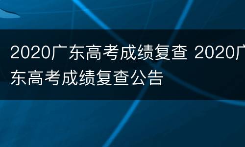 2020广东高考成绩复查 2020广东高考成绩复查公告