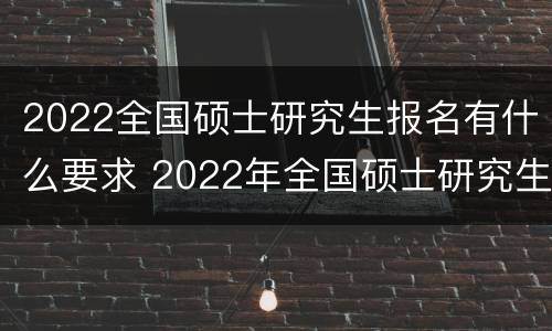 2022全国硕士研究生报名有什么要求 2022年全国硕士研究生报名时间