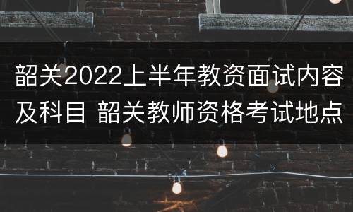 韶关2022上半年教资面试内容及科目 韶关教师资格考试地点