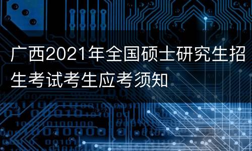 广西2021年全国硕士研究生招生考试考生应考须知