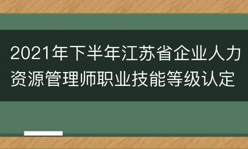 2021年下半年江苏省企业人力资源管理师职业技能等级认定工作通知
