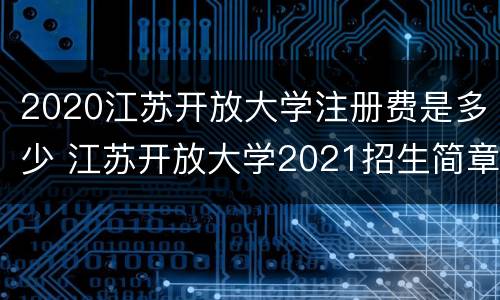 2020江苏开放大学注册费是多少 江苏开放大学2021招生简章