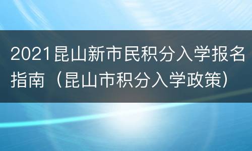 2021昆山新市民积分入学报名指南（昆山市积分入学政策）