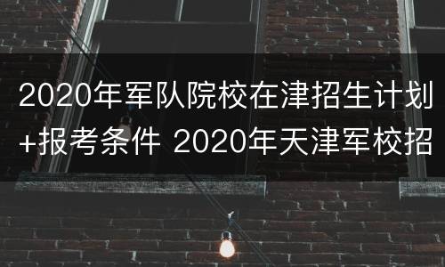 2020年军队院校在津招生计划+报考条件 2020年天津军校招生计划