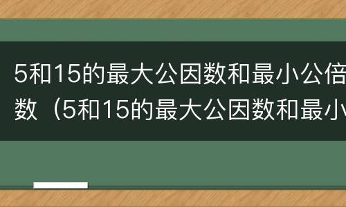 5和15的最大公因数和最小公倍数（5和15的最大公因数和最小公倍数的积）
