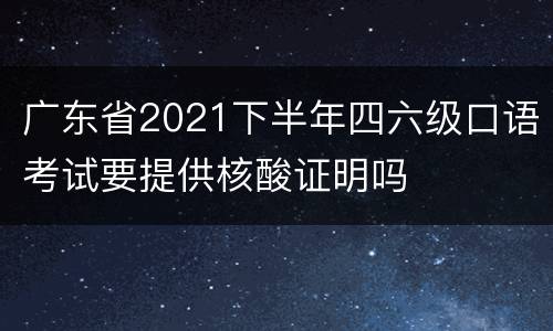 广东省2021下半年四六级口语考试要提供核酸证明吗