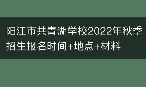 阳江市共青湖学校2022年秋季招生报名时间+地点+材料