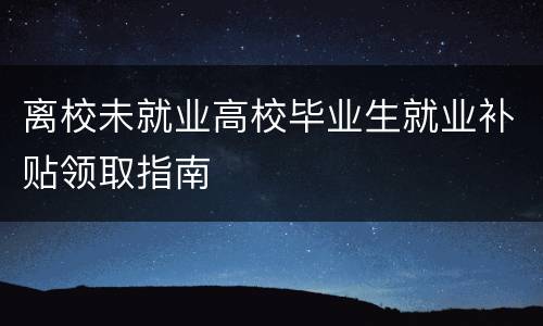 离校未就业高校毕业生就业补贴领取指南