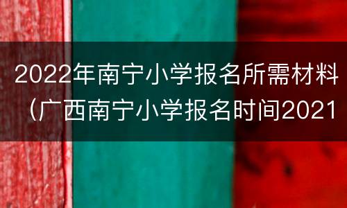 2022年南宁小学报名所需材料（广西南宁小学报名时间2021具体时间）