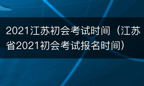 2021江苏初会考试时间（江苏省2021初会考试报名时间）